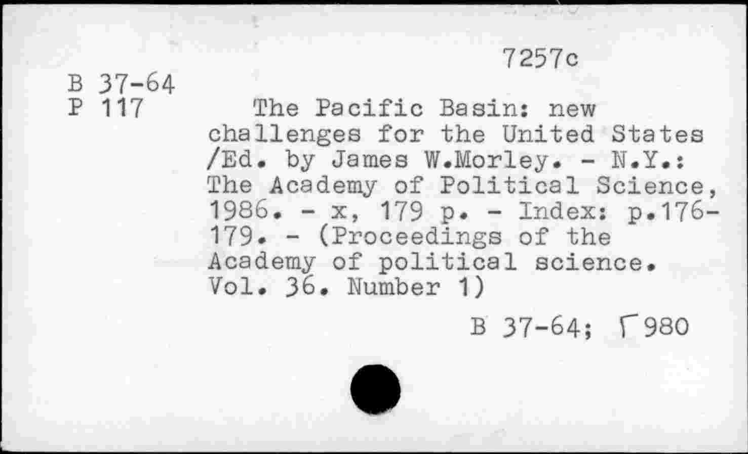 ﻿7257c
B 37-64
P 117	The Pacific Basin: new
challenges for the United States /Ed. by James W.Morley. - N.Y.: The Academy of Political Science, 1986. - x, 179 p» - Index: p.176-179- - (Proceedings of the Academy of political science. Vol. 36. Number 1)
B 37-64; f 980